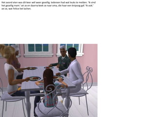 Het avond eten was dit keer wél weer gezellig. Iedereen had wat leuks te melden. ‘Ik vind het gezellig mam.’ zei ze en daarna keek ze naar oma, die haar een knipoog gaf. ‘Ik ook.’ zei ze, wat Felice liet lachen.