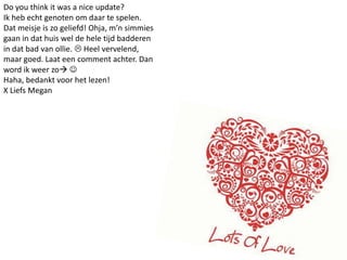 Do youthinkit was a nice update?Ik heb echt genoten om daar te spelen. Dat meisje is zo geliefd! Ohja, m’n simmies gaan in dat huis wel de hele tijd badderen in dat bad van ollie.  Heel vervelend, maar goed. Laat een comment achter. Dan word ik weer zo Haha, bedankt voor het lezen!X Liefs Megan