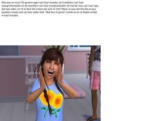 Wat was ze mooi! De groene ogen van haar moeder, de huidskleur van haar overgrootmoeder en de haarkleur van haar overgrootvader. Ze had de neus van haar opa, dat was zeker, en of ze daar blij moest zijn wist ze niet? Maar ze was wel blij dat ze qua karakter onwijs veel op haar vader leek. ‘Wat ben ik groot!’ joelde ze en ze klapte vrolijk in haar handen. 