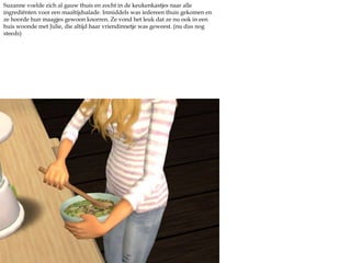 Suzanne voelde zich al gauw thuis en zocht in de keukenkastjes naar alle ingrediënten voor een maaltijdsalade. Inmiddels was iedereen thuis gekomen en ze hoorde hun maagjes gewoon knorren. Ze vond het leuk dat ze nu ook in een huis woonde met Julie, die altijd haar vriendinnetje was geweest. (nu dus nog steeds) 