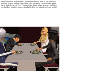 Alleen Justin was naar zijn werk. ‘Spannende dag voor hem, hij zou misschien promotie krijgen!’ zei Julie enthousiast, zoals gewoonlijk. ‘Nou laten we hopen dat hij die krijgt,’ sprak Tim. ‘Trouwens, heerlijk die salade Suzanne.’ zei hij met een dankbare glimlach. Suzanne glimlachte. Wat was het toch een leuke familie!