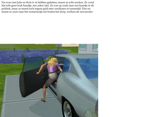 Na even met Julie en Kyle tv te hebben gekeken, moest ze echt werken. Ze vond het echt geen leuk baantje, nee zeker niet. Ze was op zoek naar een baantje in de politiek, maar ze moest toch ergens geld mee verdienen in tussentijd. Dus nu moest ze weer naar het restaurantje net buiten het dorp, werken als serveerster.