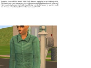 Nog geen klein uur later, kwam Justin thuis. Met een genietend lachje op zijn gezicht. Zijn baas was erg tevreden geweest over zijn werk, dus hij had de promotie gekregen! Hij was zo trots, hiermee had hij de tijdelijke top bereikt. Hij keek even naar boven, de zon straalde aan de hemel. Wat was het leven toch heerlijk.