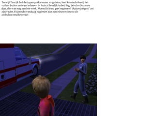 Terwijl Tim (ik heb het apenpakkie maar zo gelaten, heel komisch #not.) het vuilnis buiten zette en iedereen in huis al heerlijk in bed lag, behalve Suzanne dan, die was nog aan het werk. Moest Kyle nu pas beginnen! ‘Succes jongen!’ zei zijn vader. Hij mocht vandaag beginnen aan zijn nieuwe functie als ambulancemedewerker.