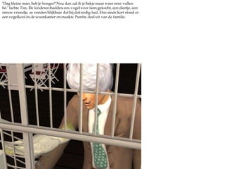 ‘Dag kleine man, heb je honger? Nou dan zal ik je bakje maar weer eens vullen hé.’ lachte Tim. De kinderen hadden een vogel voor hem gekocht, een diertje, een nieuw vriendje, ze vonden blijkbaar dat hij dat nodig had. Dus sinds kort stond er een vogelkooi in de woonkamer en maakte Pumba deel uit van de familie. 