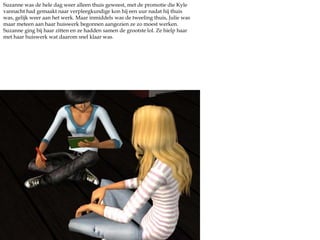 Suzanne was de hele dag weer alleen thuis geweest, met de promotie die Kyle vannacht had gemaakt naar verpleegkundige kon hij een uur nadat hij thuis was, gelijk weer aan het werk. Maar inmiddels was de tweeling thuis, Julie was maar meteen aan haar huiswerk begonnen aangezien ze zo moest werken. Suzanne ging bij haar zitten en ze hadden samen de grootste lol. Ze hielp haar met haar huiswerk wat daarom snel klaar was. 