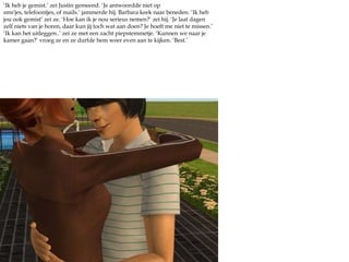 ‘Ik heb je gemist.’ zei Justin gemeend. ‘Je antwoordde niet op sms'jes, telefoontjes, of mails.’ jammerde hij. Barbara keek naar beneden. ‘Ik heb jou ook gemist’ zei ze. ‘Hoe kan ik je nou serieus nemen?’ zei hij. ‘Je laat dagen zelf niets van je horen, daar kun jij toch wat aan doen? Je hoeft me niet te missen.’ ‘Ik kan het uitleggen..’ zei ze met een zacht piepstemmetje. ‘Kunnen we naar je kamer gaan?’ vroeg ze en ze durfde hem weer even aan te kijken. ‘Best.’