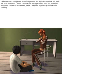 ‘Waarom dan?’ vroeg Justin na een lange stilte. ‘Hij..hij is afschuwelijk. Hij heeft me altijd..misbruikt.’ zei ze. Eindelijk was het hoge woord eruit. Nu barstte in huilen uit. ‘Meisje toch, dat meen je niet..’ zei Justin hij stond op en trok haar omhoog. 