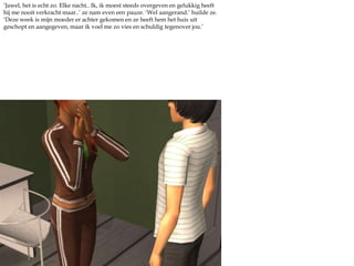 ‘Jawel, het is echt zo. Elke nacht.. Ik, ik moest steeds overgeven en gelukkig heeft hij me nooit verkracht maar..’ ze nam even een pauze. ‘Wel aangerand.’ huilde ze. ‘Deze week is mijn moeder er achter gekomen en ze heeft hem het huis uit geschopt en aangegeven, maar ik voel me zo vies en schuldig tegenover jou.’