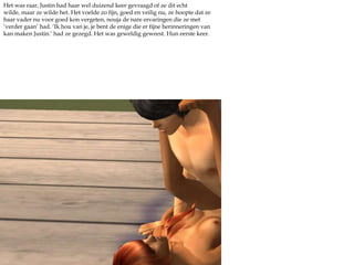 Het was raar, Justin had haar wel duizend keer gevraagd of ze dit echt wilde, maar ze wilde het. Het voelde zo fijn, goed en veilig nu, ze hoopte dat ze haar vader nu voor goed kon vergeten, nouja de nare ervaringen die ze met ‘verder gaan’ had. ‘Ik hou van je, je bent de enige die er fijne herinneringen van kan maken Justin.’ had ze gezegd. Het was geweldig geweest. Hun eerste keer.