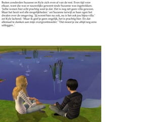 Buiten zonderden Suzanne en Kyle zich even af van de rest. Even tijd voor elkaar, want die was er nauwelijks geweest sinds Suzanne was ingetrokken. ‘Jullie wonen hier echt prachtig weet je dat. Het is nog nét geen villa gewoon. Maar het bezit wel alle mogelijkheden.’ zei Suzanne terwijl ze haar ogen liet dwalen over de omgeving. ‘Jij woont hier nu ook, nu is het ook jou bijna-villa.’ zei Kyle lachend. ‘Maar ik geef je geen ongelijk, het is prachtig hier. En dat allemaal te danken aan mijn overgrootmoeder.’ ‘Dat moest je me altijd nog eens uitleggen..’
