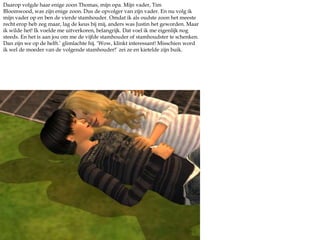 Daarop volgde haar enige zoon Thomas, mijn opa. Mijn vader, Tim Bloomwood, was zijn enige zoon. Dus de opvolger van zíjn vader. En nu volg ik mijn vader op en ben de vierde stamhouder. Omdat ik als oudste zoon het meeste recht erop heb zeg maar, lag de keus bij mij, anders was Justin het geworden. Maar ik wilde het! Ik voelde me uitverkoren, belangrijk. Dat voel ik me eigenlijk nog steeds. En het is aan jou om me de vijfde stamhouder of stamhoudster te schenken. Dan zijn we op de helft.’ glimlachte hij. ‘Wow, klinkt interessant! Misschien word ik wel de moeder van de volgende stamhouder!’ zei ze en kietelde zijn buik.