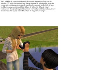 ‘Dit.’ zei Kyle en ging op zijn knieën. Hij opende het zwarte doosje van de juwelier. ‘O!’ gilde Suzanne verrast. ‘Lieve Suzanne, ik wil niemand liever als vrouw, als moeder van de volgende stamhouder, als mijn wederhelft. Je bent beeldschoon, de mooiste meid die ik ken, de liefste. En ik kan je blind vertrouwen, dat zijn alle ingrediënten voor een top huwelijk! Lieve Suus, trouw met me!’ maakte hij zijn zin af. Hij schoof de ring om haar vinger.