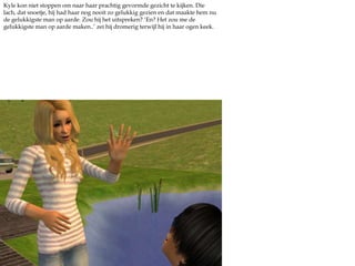 Kyle kon niet stoppen om naar haar prachtig gevormde gezicht te kijken. Die lach, dat snoetje, hij had haar nog nooit zo gelukkig gezien en dat maakte hem nu de gelukkigste man op aarde. Zou hij het uitspreken? ‘En? Het zou me de gelukkigste man op aarde maken..’ zei hij dromerig terwijl hij in haar ogen keek.