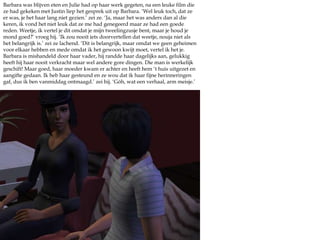 Barbara was blijven eten en Julie had op haar werk gegeten, na een leuke film die ze had gekeken met Justin liep het gesprek uit op Barbara. ‘Wel leuk toch, dat ze er was, je het haar lang niet gezien.’ zei ze. ‘Ja, maar het was anders dan al die keren, ik vond het niet leuk dat ze me had genegeerd maar ze had een goede reden. Weetje, ik vertel je dit omdat je mijn tweelingzusje bent, maar je houd je mond goed?’ vroeg hij. ‘Ik zou nooit iets doorvertellen dat weetje, nouja niet als het belangrijk is.’ zei ze lachend. ‘Dit is belangrijk, maar omdat we geen geheimen voor elkaar hebben en mede omdat ik het gewoon kwijt moet, vertel ik het je. Barbara is mishandeld door haar vader, hij randde haar dagelijks aan, gelukkig heeft hij haar nooit verkracht maar wel andere gore dingen. Die man is werkelijk geschift! Maar goed, haar moeder kwam er achter en heeft hem ‘t huis uitgezet en aangifte gedaan. Ik heb haar gesteund en ze wou dat ik haar fijne herinneringen gaf, dus ik ben vanmiddag ontmaagd.’ zei hij. ‘Góh, wat een verhaal, arm meisje.’