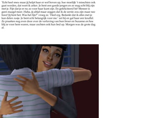 ‘Echt heel sneu maar jij helpt haar er wel boven op, hoe moeilijk ‘t misschien ook gaat worden, dat weet ik zeker. Je bent een goede jongen en ze mag echt blij zijn met je. Fijn dat je er nu zo voor haar kunt zijn. En gefeliciteerd hé! Meneer is geen maagd meer. Haha, jij altijd maar zeggen dat ik de eerste zou zijn maar nee hoor! Jij bent het. Was het fijn?’ vroeg ze. ‘Heel erg. Bedankt dat ik alles met je kan delen zusje. Je bent echt belangrijk voor me.’ zei hij en gaf haar een knuffel. Ze praatten nog even door over de verloving van hun broer en Suzanne en hoe blij ze voor hem waren, maar zochten ook hun bed op. Morgen was de grote dag al.