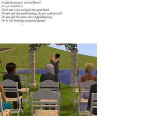 Is this burning an eternal flame? An eternal flame? Close your eyes and give me your hand Do you feel my heart beating, do you understand? Do you feel the same, am I only dreaming Or is this burning an eternal flame?     ~