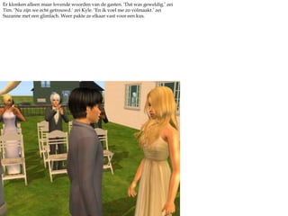 Er klonken alleen maar lovende woorden van de gasten. ‘Dat was geweldig.’ zei Tim. ‘Nu zijn we echt getrouwd.’ zei Kyle. ‘En ik voel me zo volmaakt.’ zei Suzanne met een glimlach. Weer pakte ze elkaar vast voor een kus.