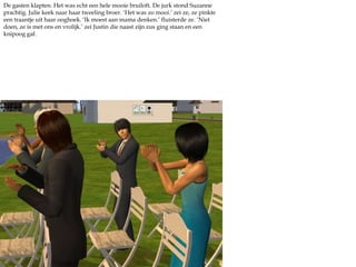 De gasten klapten. Het was echt een hele mooie bruiloft. De jurk stond Suzanne prachtig. Julie keek naar haar tweeling broer. ‘Het was zo mooi.’ zei ze, ze pinkte een traantje uit haar ooghoek. ‘Ik moest aan mama denken.’ fluisterde ze. ‘Niet doen, ze is met ons en vrolijk.’ zei Justin die naast zijn zus ging staan en een knipoog gaf.