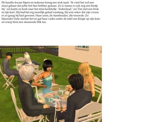 De familie kwam bijeen en iedereen kreeg een stuk taart. ‘Ik vind het wel een mooi gebaar dat jullie het hier hebben gedaan. Zo is mama er ook nog een beetje bij.’ zei Justin en keek naar het mini-kerkhofje. ‘Inderdaad.’ zei Tim met een brok in zijn keel. Hij had het erg moeilijk gehad vandaag, hij wist zeker dat zijn vrouw er zo graag bij had geweest. Haar zoon, de stamhouder, die trouwde. Zo bijzonder! Julie merkte het en gaf haar vader onder de tafel een klopje op zijn knie en wierp hem een steunende blik toe.  