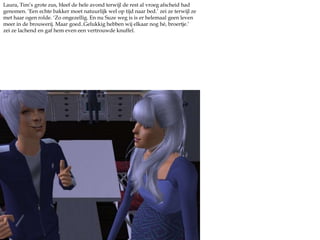 Laura, Tim’s grote zus, bleef de hele avond terwijl de rest al vroeg afscheid had genomen. ‘Een echte bakker moet natuurlijk wel op tijd naar bed.’ zei ze terwijl ze met haar ogen rolde. ‘Zo ongezellig. En nu Suze weg is is er helemaal geen leven meer in de brouwerij. Maar goed..Gelukkig hebben wij elkaar nog hé, broertje.’ zei ze lachend en gaf hem even een vertrouwde knuffel.