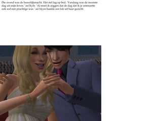 Die avond was de huwelijksnacht. Het stel lag op bed. ‘Vandaag was de mooiste dag uit mijn leven.’ zei Kyle. ‘Al moet ik zeggen dat de dag dat ik je ontmoette ook wel een prachtige was.’ zei hij en haalde een lok uit haar gezicht. 