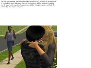 Tijd dus om Suzanne, die inmiddels ook was opgegroeid, te bellen en te vragen of ze zin had om langs te komen. Dat wou ze, ofcourse. Allebei supernieuwsgierig hoe de ander eruit zou zien. Nou ze waren allebei bijna geen spat veranderd. Ze omhelsden elkaar voor een zoen.