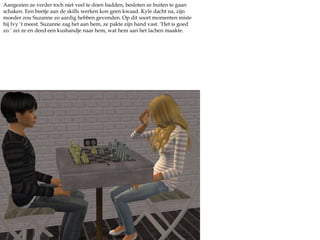 Aangezien ze verder toch niet veel te doen hadden, besloten ze buiten te gaan schaken. Een beetje aan de skills werken kon geen kwaad. Kyle dacht na, zijn moeder zou Suzanne zo aardig hebben gevonden. Op dit soort momenten miste hij Ivy ‘t meest. Suzanne zag het aan hem, ze pakte zijn hand vast. ‘Het is goed zo.’ zei ze en deed een kushandje naar hem, wat hem aan het lachen maakte.