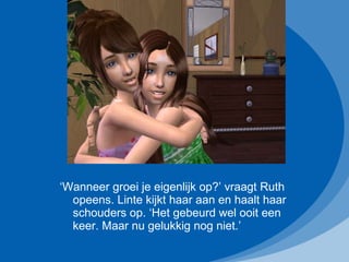 ‘ Wanneer groei je eigenlijk op?’ vraagt Ruth opeens. Linte kijkt haar aan en haalt haar schouders op. ‘Het gebeurd wel ooit een keer. Maar nu gelukkig nog niet.’ 