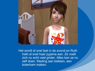 Het wordt al snel laat in de avond en Ruth trekt al snel haar pyjama aan. Ze voelt zich nu echt veel groter. Alles kan ze nu zelf doen. Kleding aan trekken, een boterham maken.  