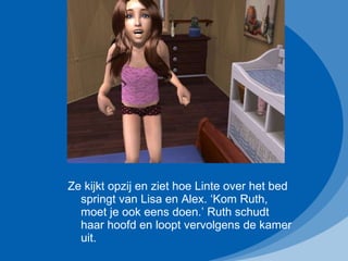 Ze kijkt opzij en ziet hoe Linte over het bed springt van Lisa en Alex. ‘Kom Ruth, moet je ook eens doen.’ Ruth schudt haar hoofd en loopt vervolgens de kamer uit. 