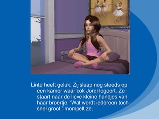 Linte heeft geluk. Zij slaap nog steeds op een kamer waar ook Jordi logeert. Ze staart naar de lieve kleine handjes van haar broertje. ‘Wat wordt iedereen toch snel groot.’ mompelt ze. 