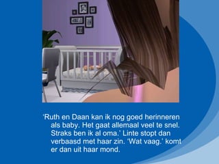 ‘ Ruth en Daan kan ik nog goed herinneren als baby. Het gaat allemaal veel te snel. Straks ben ik al oma.’ Linte stopt dan verbaasd met haar zin. ‘Wat vaag.’ komt er dan uit haar mond. 