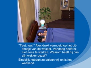 ‘’ Teut, teut.’’ Alex drukt vermoeid op het uit-knopje van de wekker. Vandaag hoeft hij niet eens te werken. Waarom heeft hij dan zijn wekker gezet? Eindelijk hebben ze beiden vrij en is het weekend.  
