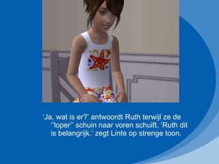 ‘ Ja, wat is er?’ antwoordt Ruth terwijl ze de ‘’loper’’ schuin naar voren schuift. ‘Ruth dit is belangrijk.’ zegt Linte op strenge toon. 