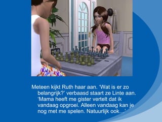Meteen kijkt Ruth haar aan. ‘Wat is er zo belangrijk?’ verbaasd staart ze Linte aan. ‘Mama heeft me gister vertelt dat ik vandaag opgroei. Alleen vandaag kan je nog met me spelen. Natuurlijk ook…’ 