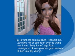 ‘ Tja, ik wist het ook niet Ruth. Het spijt me.’ Zachtjes rolt er een traan over de wang van Linte. ‘Sorry Linte.’ zegt Ruth vervolgens. ‘Ik was gewoon geschrokken. Ik ben juist blij voor je.’ 