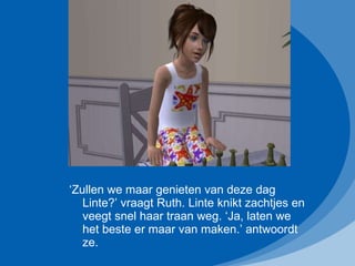 ‘ Zullen we maar genieten van deze dag Linte?’ vraagt Ruth. Linte knikt zachtjes en veegt snel haar traan weg. ‘Ja, laten we het beste er maar van maken.’ antwoordt ze. 