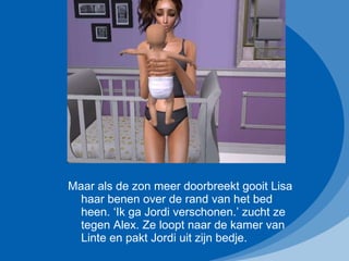 Maar als de zon meer doorbreekt gooit Lisa haar benen over de rand van het bed heen. ‘Ik ga Jordi verschonen.’ zucht ze tegen Alex. Ze loopt naar de kamer van Linte en pakt Jordi uit zijn bedje.  