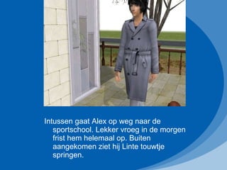 Intussen gaat Alex op weg naar de sportschool. Lekker vroeg in de morgen frist hem helemaal op. Buiten aangekomen ziet hij Linte touwtje springen.  