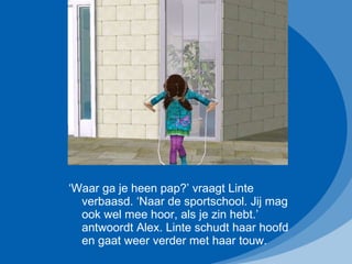 ‘ Waar ga je heen pap?’ vraagt Linte verbaasd. ‘Naar de sportschool. Jij mag ook wel mee hoor, als je zin hebt.’ antwoordt Alex. Linte schudt haar hoofd en gaat weer verder met haar touw. 
