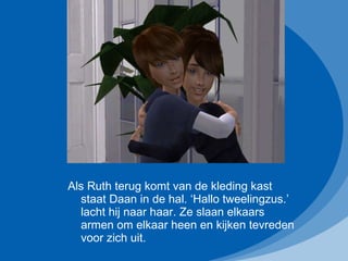 Als Ruth terug komt van de kleding kast staat Daan in de hal. ‘Hallo tweelingzus.’ lacht hij naar haar. Ze slaan elkaars armen om elkaar heen en kijken tevreden voor zich uit. 