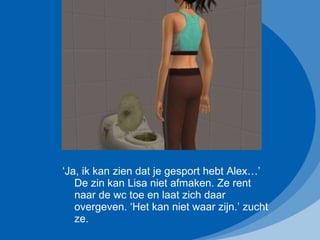 ‘ Ja, ik kan zien dat je gesport hebt Alex…’ De zin kan Lisa niet afmaken. Ze rent naar de wc toe en laat zich daar overgeven. ‘Het kan niet waar zijn.’ zucht ze. 