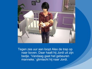 Tegen zes uur aan loopt Alex de trap op naar boven. Daar haalt hij Jordi uit zijn bedje. ‘Vandaag gaat het gebeuren manneke.’ glimlacht hij naar Jordi. 