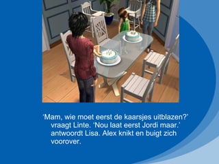 ‘ Mam, wie moet eerst de kaarsjes uitblazen?’ vraagt Linte. ‘Nou laat eerst Jordi maar.’ antwoordt Lisa. Alex knikt en buigt zich voorover. 