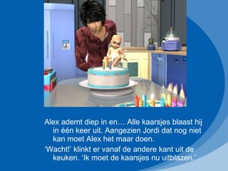 Alex ademt diep in en… Alle kaarsjes blaast hij in één keer uit. Aangezien Jordi dat nog niet kan moet Alex het maar doen. ‘ Wacht!’ klinkt er vanaf de andere kant uit de keuken. ‘Ik moet de kaarsjes nu uitblazen.’ 