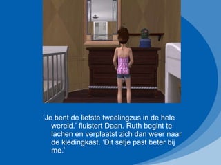 ‘ Je bent de liefste tweelingzus in de hele wereld.’ fluistert Daan. Ruth begint te lachen en verplaatst zich dan weer naar de kledingkast. ‘Dit setje past beter bij me.’ 