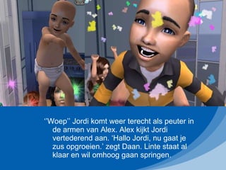 ‘’ Woep’’ Jordi komt weer terecht als peuter in de armen van Alex. Alex kijkt Jordi vertederend aan. ‘Hallo Jordi, nu gaat je zus opgroeien.’ zegt Daan. Linte staat al klaar en wil omhoog gaan springen. 