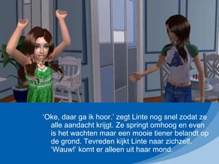 ‘ Oke, daar ga ik hoor.’ zegt Linte nog snel zodat ze alle aandacht krijgt. Ze springt omhoog en even is het wachten maar een mooie tiener belandt op de grond. Tevreden kijkt Linte naar zichzelf. ‘Wauw!’ komt er alleen uit haar mond. 