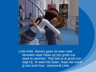 Linte knikt. Samen gaan ze weer naar beneden waar Daan op zijn grote zus staat te wachten. ‘Wat ben je al groot zus.’ zegt hij. ‘Ik weet het Daan, maar dat wordt jij ook snel hoor.’ antwoordt Linte. 